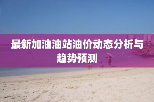 最新加油油站油价动态分析与趋势预测