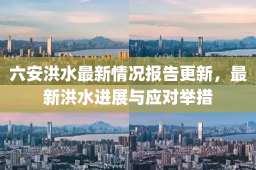六安洪水最新情况报告更新，最新洪水进展与应对举措