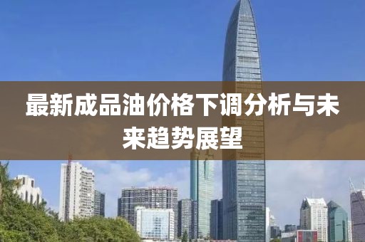 最新成品油价格下调分析与未来趋势展望