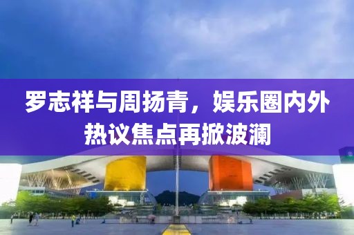 罗志祥与周扬青，娱乐圈内外热议焦点再掀波澜