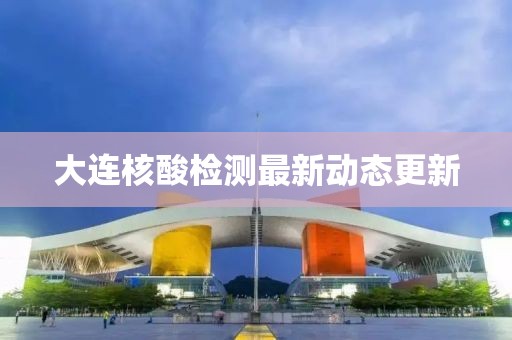 大连核酸检测最新动态更新