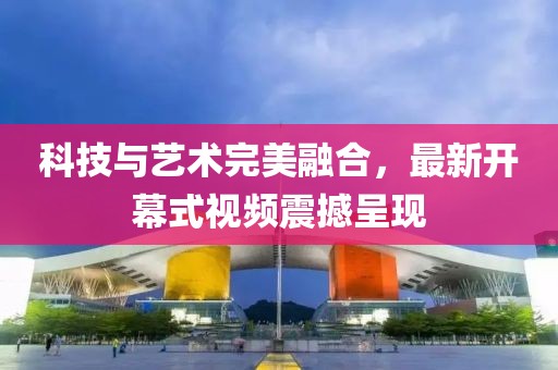 科技与艺术完美融合，最新开幕式视频震撼呈现