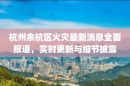 杭州余杭区火灾最新消息全面报道，实时更新与细节披露