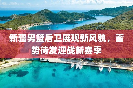 新疆男篮后卫展现新风貌，蓄势待发迎战新赛季