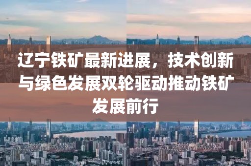 辽宁铁矿最新进展，技术创新与绿色发展双轮驱动推动铁矿发展前行
