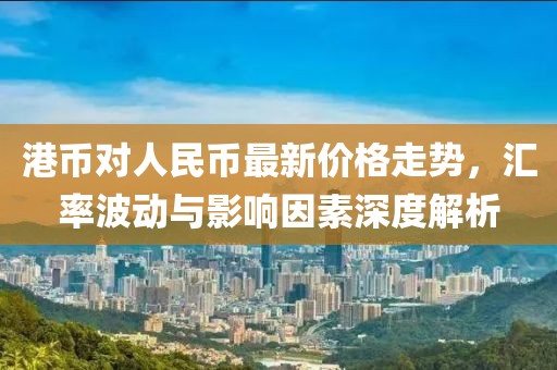 港币对人民币最新价格走势，汇率波动与影响因素深度解析