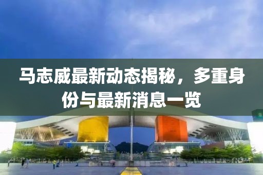 马志威最新动态揭秘，多重身份与最新消息一览