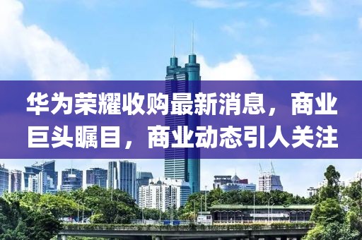 华为荣耀收购最新消息，商业巨头瞩目，商业动态引人关注