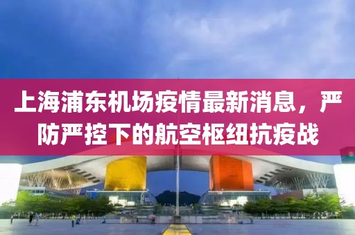 上海浦东机场疫情最新消息，严防严控下的航空枢纽抗疫战