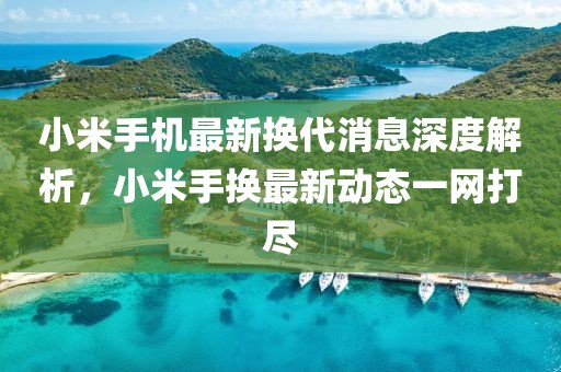 小米手机最新换代消息深度解析，小米手换最新动态一网打尽