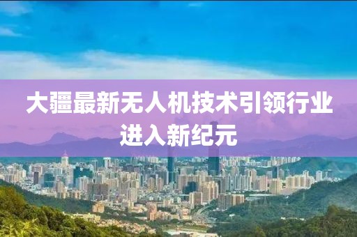 大疆最新无人机技术引领行业进入新纪元