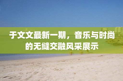 于文文最新一期，音乐与时尚的无缝交融风采展示