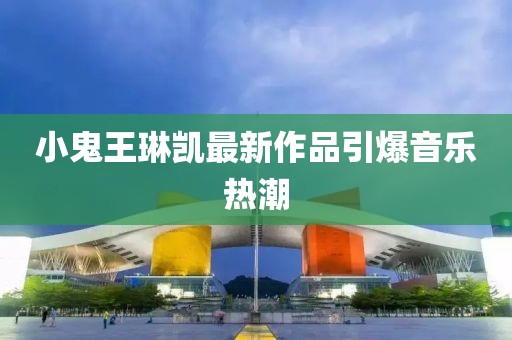 小鬼王琳凯最新作品引爆音乐热潮