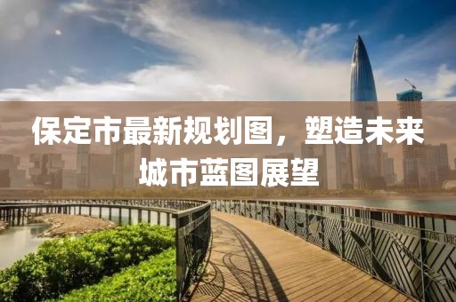 保定市最新规划图，塑造未来城市蓝图展望