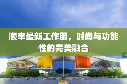 顺丰最新工作服，时尚与功能性的完美融合