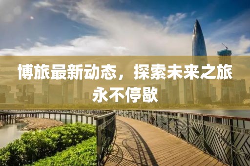 博旅最新动态，探索未来之旅永不停歇