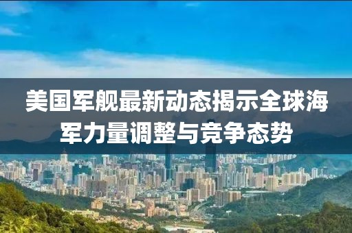美国军舰最新动态揭示全球海军力量调整与竞争态势