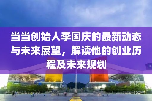 当当创始人李国庆的最新动态与未来展望，解读他的创业历程及未来规划