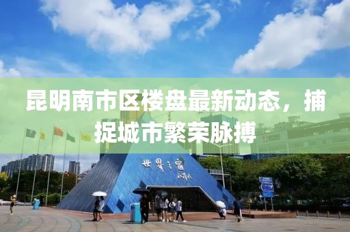 昆明南市区楼盘最新动态，捕捉城市繁荣脉搏