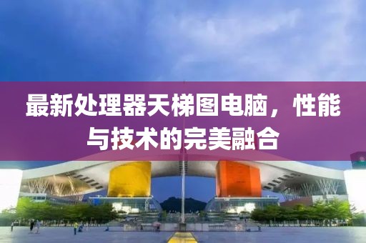 最新处理器天梯图电脑，性能与技术的完美融合