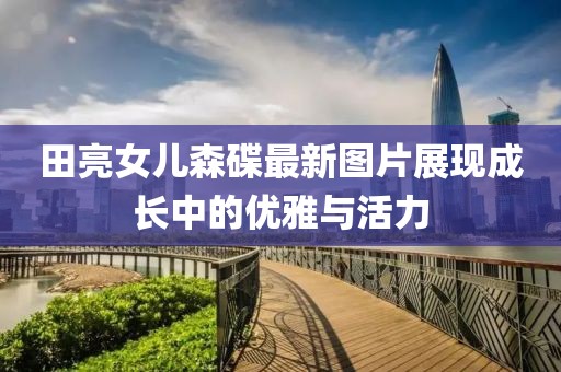 田亮女儿森碟最新图片展现成长中的优雅与活力