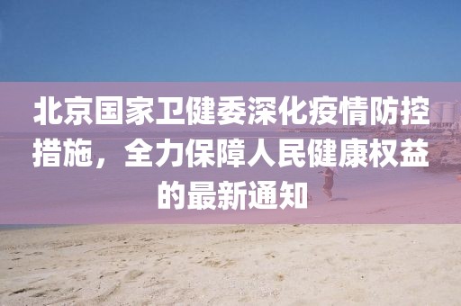 北京国家卫健委深化疫情防控措施，全力保障人民健康权益的最新通知