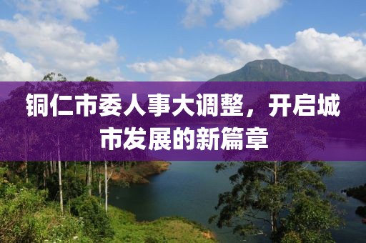 铜仁市委人事大调整，开启城市发展的新篇章