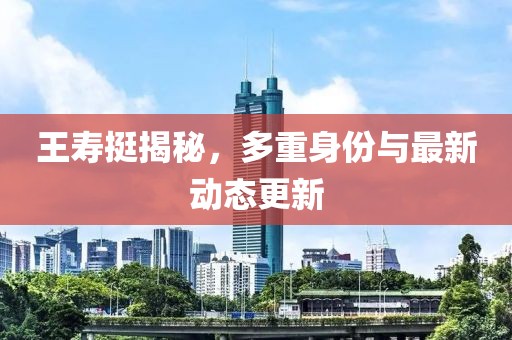 王寿挺揭秘，多重身份与最新动态更新