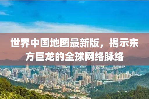 世界中国地图最新版，揭示东方巨龙的全球网络脉络