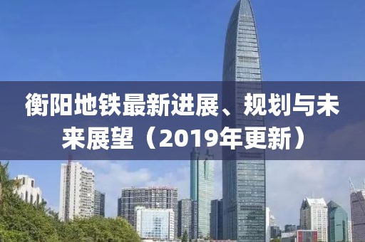 衡阳地铁最新进展、规划与未来展望（2019年更新）