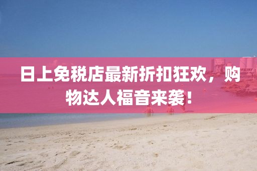日上免税店最新折扣狂欢，购物达人福音来袭！