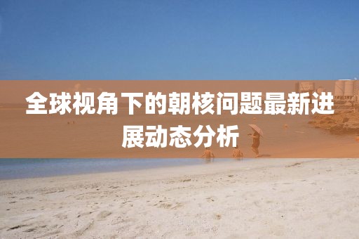 全球视角下的朝核问题最新进展动态分析