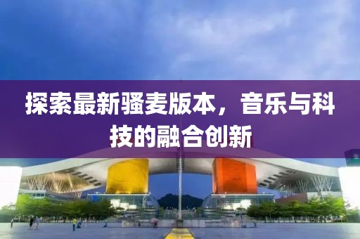 探索最新骚麦版本，音乐与科技的融合创新