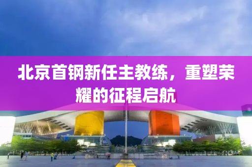 北京首钢新任主教练，重塑荣耀的征程启航