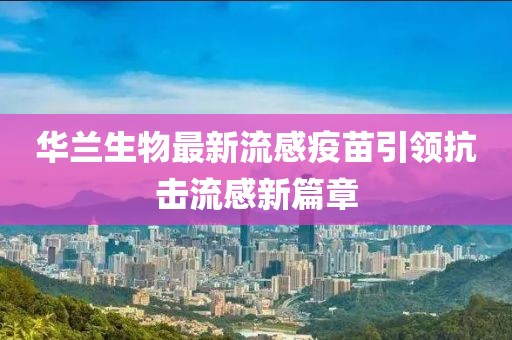 华兰生物最新流感疫苗引领抗击流感新篇章