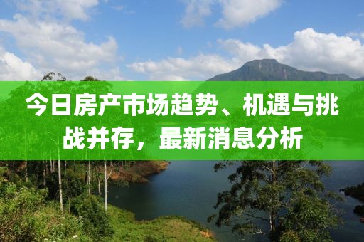 今日房产市场趋势、机遇与挑战并存，最新消息分析