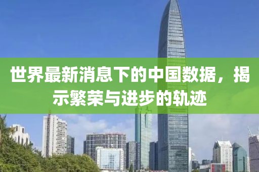 世界最新消息下的中国数据，揭示繁荣与进步的轨迹