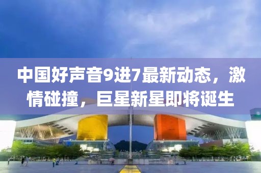 中国好声音9进7最新动态，激情碰撞，巨星新星即将诞生