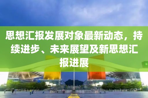 思想汇报发展对象最新动态，持续进步、未来展望及新思想汇报进展