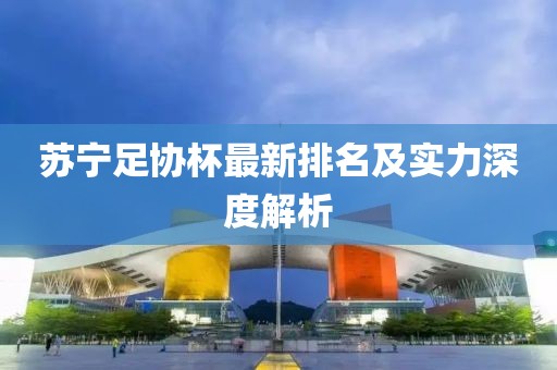 苏宁足协杯最新排名及实力深度解析