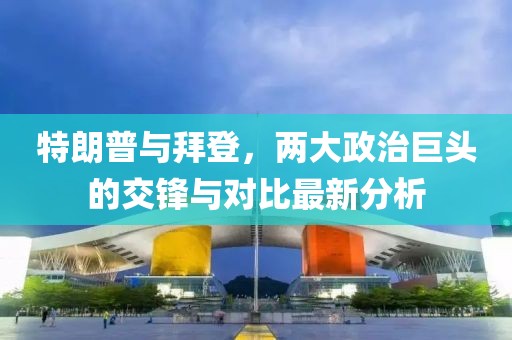 特朗普与拜登，两大政治巨头的交锋与对比最新分析
