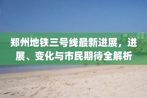 郑州地铁三号线最新进展，进展、变化与市民期待全解析