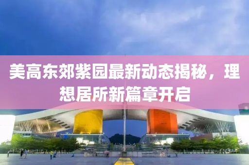 美高东郊紫园最新动态揭秘，理想居所新篇章开启