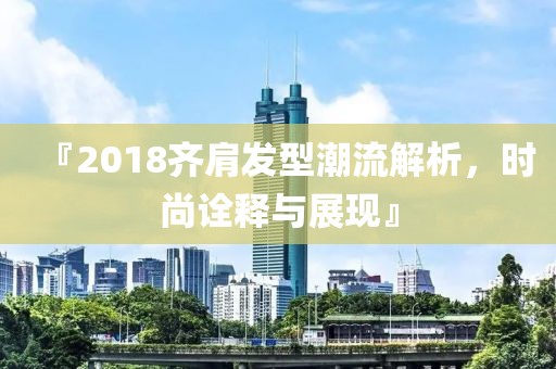 『2018齐肩发型潮流解析，时尚诠释与展现』