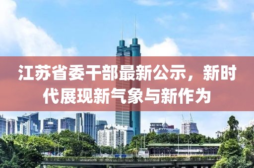 江苏省委干部最新公示，新时代展现新气象与新作为