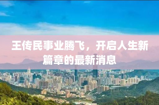 王传民事业腾飞，开启人生新篇章的最新消息