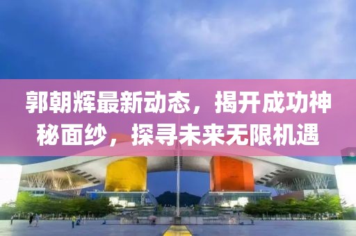 郭朝辉最新动态，揭开成功神秘面纱，探寻未来无限机遇
