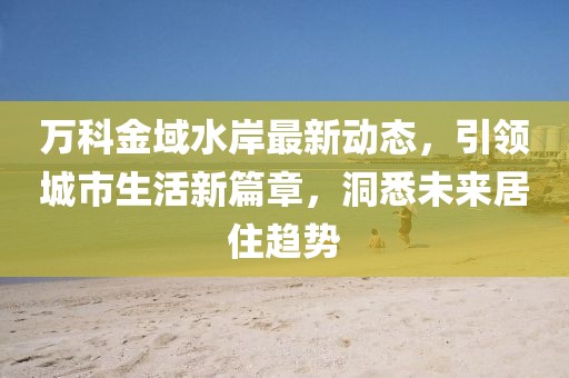 万科金域水岸最新动态，引领城市生活新篇章，洞悉未来居住趋势