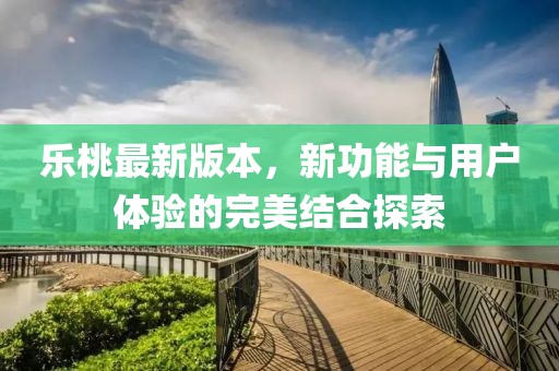 乐桃最新版本，新功能与用户体验的完美结合探索