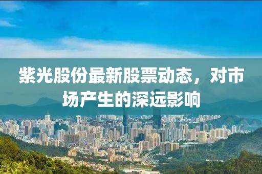 紫光股份最新股票动态，对市场产生的深远影响